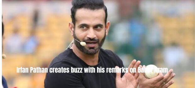 Irfan Pathan creates buzz with his remarks on Babar Azam